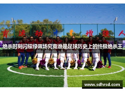绝杀时刻闪耀绿茵场究竟谁是足球历史上的终极绝杀王