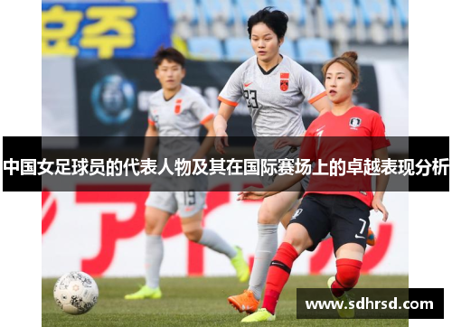 中国女足球员的代表人物及其在国际赛场上的卓越表现分析