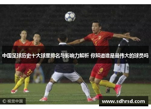中国足球历史十大球星排名与影响力解析 你知道谁是最伟大的球员吗