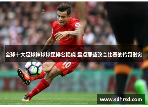 全球十大足球神球球星排名揭晓 盘点那些改变比赛的传奇时刻