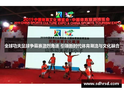 全球功夫足球争霸赛激烈角逐 引领新时代体育潮流与文化融合