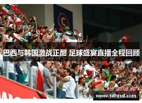 巴西与韩国激战正酣 足球盛宴直播全程回顾